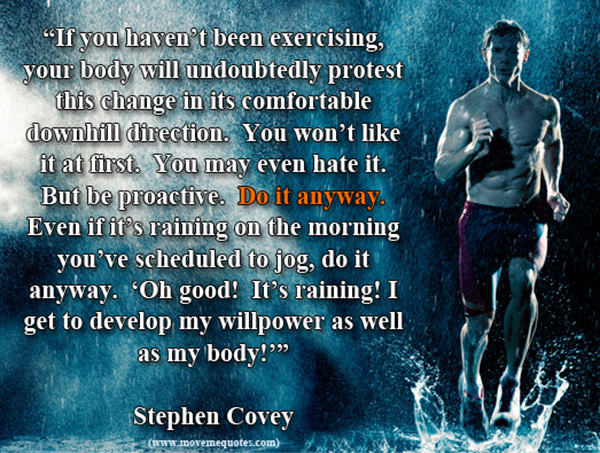 Inspirational Messages To Get You Off That Couch And Go Running #4: If you haven't been exercising, your body will undoubtedly protest this change in its uncomfortable downhill direction. You won't like it at first. You may even hate it. But be proactive. Do it anyway. Even if it's raining on the morning you've scheduled to jog, do it anyway. 