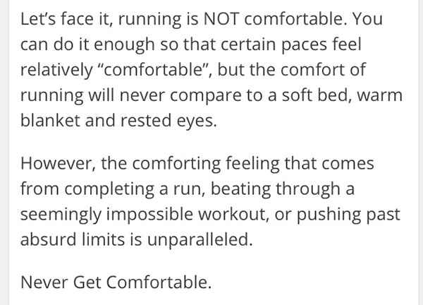 Inspirational Messages To Get You Off That Couch And Go Running #11: Let's face it, running is not comfortable. You can do it enough so that certain paces feel relatively comfortable, but the comfort of running will never compare to a soft bed, warm blanket and rested eyes. However, the comforting feeling that comes from completing a run, getting through a seemingly impossible workout, or pushing past absurd limits is unparalleled. Never get comfortable.