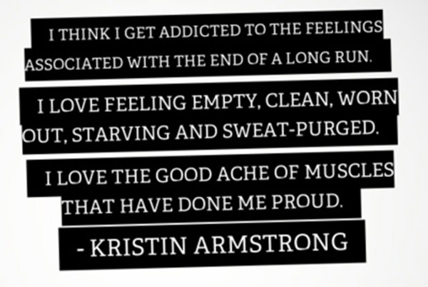 Inspirational Messages To Get You Off That Couch And Go Running #24: I think I get addicted to the feeling associated with the end of a long run. I love feeling empty, clean, worn out, starving and sweat-purged. I love the good ache of muscles that have done me proud. - Kristin Armstrong