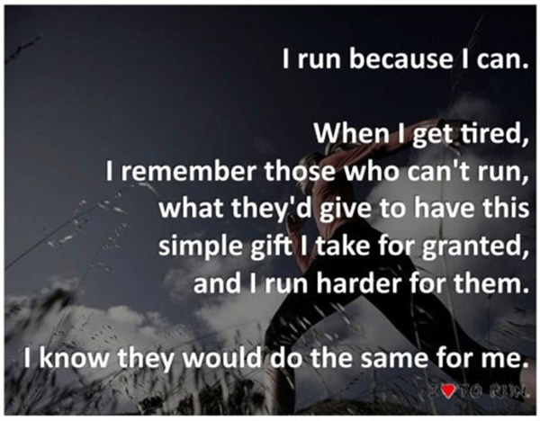 Inspirational Messages To Get You Off That Couch And Go Running #27: I run because I can. When I get tired, I remember those who can't run, what they'd give to have this simple gift I take for granted, and I run harder for them. I know they would do the same for me.