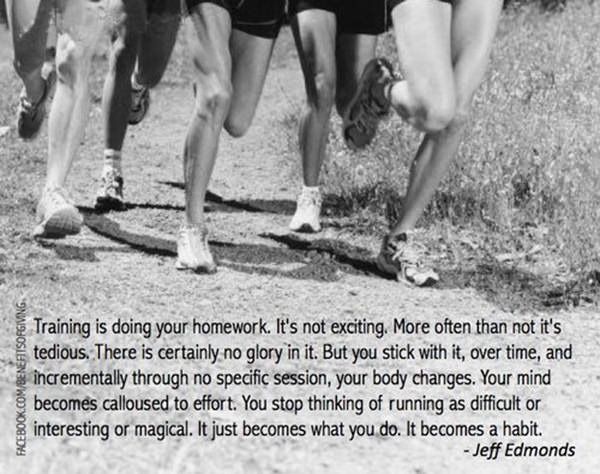 Inspirational Running Quotes For When Your Tank Is Empty #14: Training is doing your homework. It's not exciting. More often than not it's tedious. There is certainly no glory in it. But you stick with it, over time, and incrementally through no specific session, your body changes. Your mind becomes calloused to effort. You stop thinking of running as difficult or interesting or magical. It just becomes what you do. It becomes a habit. - Jeff Edmonds
