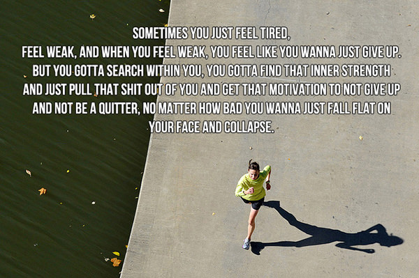 Motivational Running Quotes To Help You Push Through #4: Sometimes you just feel tired, feel weak, and when you feel weak, you feel like you wanna just give up. But you gotta search within you, you gotta find that inner strength and just pull that shit out of you and get that motivation to not give up and not be a quitter, no matter how bad you wanna just fall flat on your face and collapse.