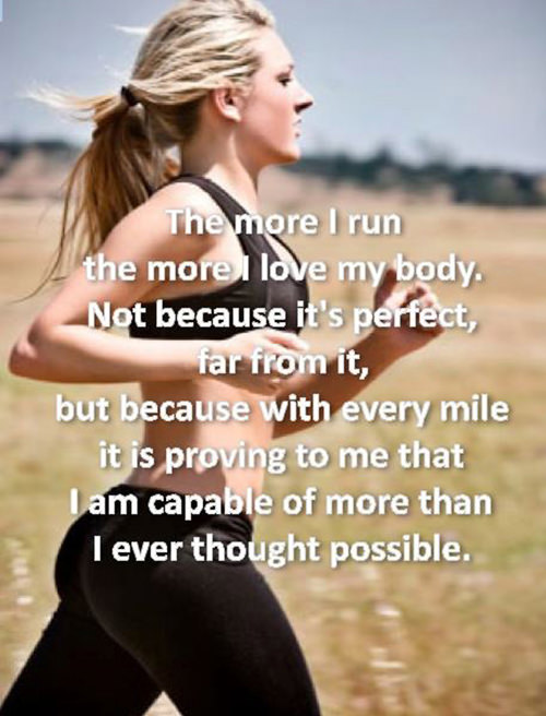 Motivational Running Quotes To Help You Push Through #14: The more I run, the more I love my body. Not because it is perfect, far from it, but because with every mile it is proving to me that I am capable of more than I ever thought possible.