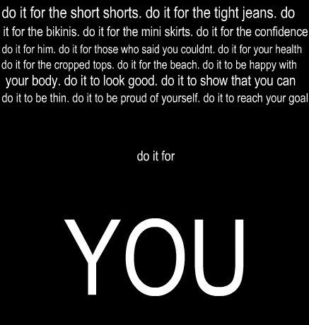 Runner Things #773: Do it for the short shorts. Do it for the tight jeans. Do it for the bikinis. Do it for the mini skirts. Do it for the confidence. Do it for him. Do it for those who said you couldn't. Do it for your health. Do it fof the cropped tops. Do it for the beach. Do it to be happy with your body. Do it to look good. Do it to show that you can. Do it to be thin. Do it to be proud of yourself. Do it to reach your goal. Do it for YOU.  - fb,fitness
