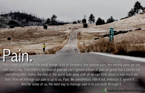 Runner Things #961: PAIN. Pain comes in all forms: the small twinge, a bit of soreness, the random pain, the normal pains we live with every day. Then there's the kind of pain we can't ignore; a level of pain so great that it blocks our everything else, makes the rest of the world fade away until all we can think about is how much we hurt. How we manage our pain is up to us. Pain. We anesthetize it, ride it out, embrace it, ignore it... And for some of us, the best way to manage pain is to just push through it. 