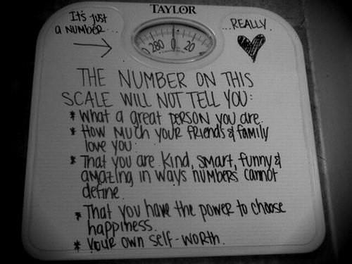 Runner Things #871: The number on a weighing scale will not tell you: What a great person you are. How much your friends and family love you. That you are kind, smart, funny and amazing in ways numbers cannot define. That you have the power to choose happiness. Your own self-worth.