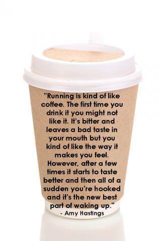 Runner Things #1099: Running is kind of like coffee. The first time you drink it you might not like it. It's bitter and leaves a bad taste in your mouth but you kind of like the way it makes you feel. However, after a few times, it starts to taste better and then all of a sudden you're hooked and it's the new best part of waking up. - Amy Hastings