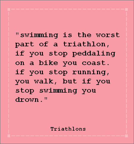 Runner Things #1179: Swimming is the worst part of a triathlon. If you stop pedaling on a bike you coast. If you stop running, you walk. But if you stop swimming, you drown. - fb,fitness,triathlon