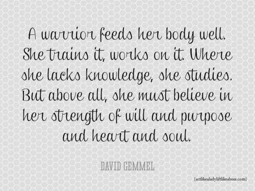 Runner Things #1314: A warrior feeds her body well. She trains it, works on it. Where she lacks knowledge, she studies. But above all, she must believe in her strength of will and purpose and heart and soul. - David Gemmell