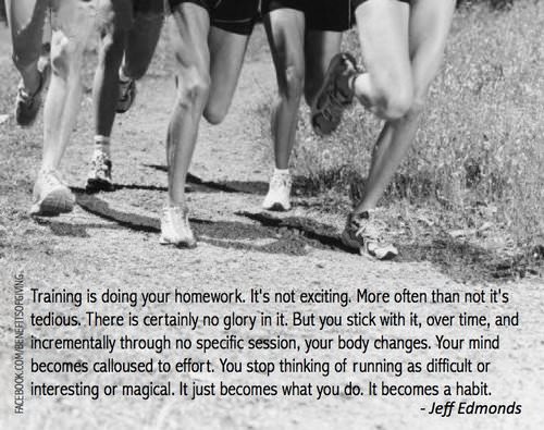 Runner Things #1359: Training is doing your homework. It's not exciting. More often than not it's tedious. There is certainly no glory in it. But you stick with it, over time, and incrementally through specific session, your body changes. Your mind becomes calloused to effort. You stop thinking of running as difficult or interesting or magical. It just becomes what you do. It becomes a habit.