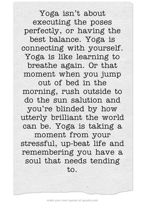 Runner Things #1699: Yoga isn't about executing the poses perfectly, or having the best balance. Yoga is like learning to breathe again. Or that moment you jump out of the bed in the morning, rush outside to do the sun salutation and you're blinded by how utterly brilliant the world can be. Yoga is taking a moment from your stressful, upbeat life and remembering you have a soul that needs tending to. - fb,fitness,yoga