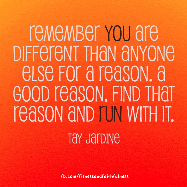Runner Things #1827: Remember that you are different than anyone else for a reason. A good reason. Find that reason and run with it. - Tay Jardine