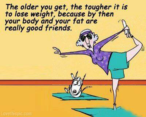 Fitness Humor #25: The older you get, the tougher it is to lose weight, because by then your body and your fat are really good friends. - fb,fitness-humor