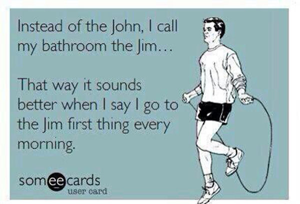 Fitness Humor #39: Instead of the John, I call my bathroom the Jim. That way it sounds better when I say I go to the Jim first thing every morning. - fb,fitness-humor