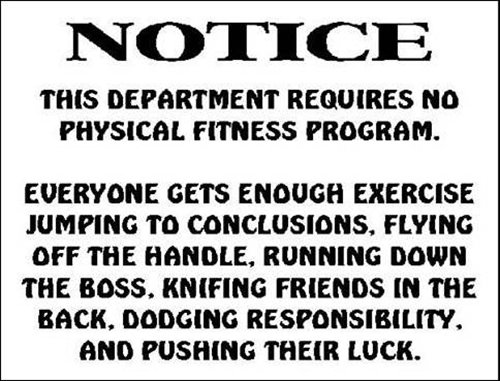 Fitness Humor #90: This department requires no physical fitness program. Everyone gets enough exercise jumping to conclusions, flying off the handle, running down the boss, knifing friends in the back, dodging responsibility and pushing their luck.