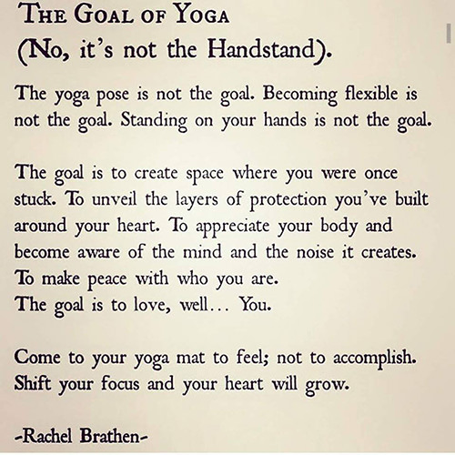 Fitness Matters #194: The goal of yoga. The yoga pose is not the goal. Becoming flexible is not the goal. Standing on your hands is not the goal. The goal is to create space where you were once stuck. To unveil the layers of protection you've built around your heart. To appreciate your body and become aware of the mind and the noise it creates. To make peace with who you are. To love, well, You. - Rachel Brathen