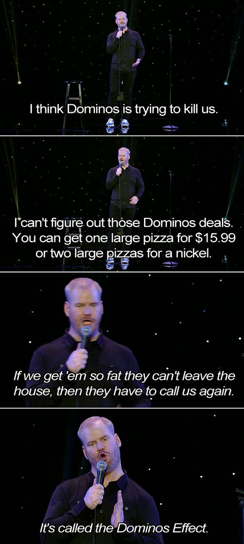 Food Humor #31: I think Dominos is trying to kill us. I can't figure out those Dominos deals. You can get one large pizza for $15.99 or two large pizzas for a nickel. If we get 'em so fat they can't leave the house, then they have to call us again. It's called the Domino's Effect.