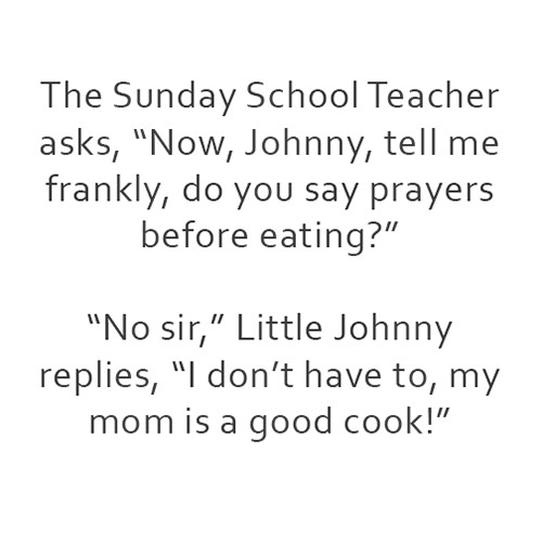 Food Humor #66: The Sunday School Teacher asks, "Now Johnny, tell me frankly, do you say prayers before eating?" "No sir," Little Johnny replies, "I don't have to, my mom is a good cook." - fb