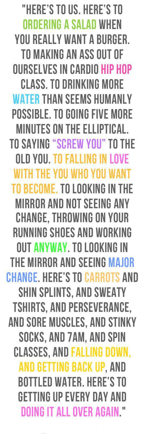 Nutrition Matters #5: Here's to us. Here's to ordering salad when you really want a burger. TO making an ass out of ourselves in combat cardio class. To drinking more water than seems possible. To going five minutes more on the elliptical. To working out twice as much as your skinny roommate. To saying, "Screw you" to the old you. To falling in love with the you that you really are, the YOU you want to become. To looking in the mirror and not seeing any change, throwing on your running shoes and hitting the gym anyway. Here's to carrots, and shin splints, and sweat shirts, and perseverance, and sore muscles, and stinky socks, and 7 am conditioning class, and falling down, and getting back up. And here's to getting up tomorrow and doing it all again.