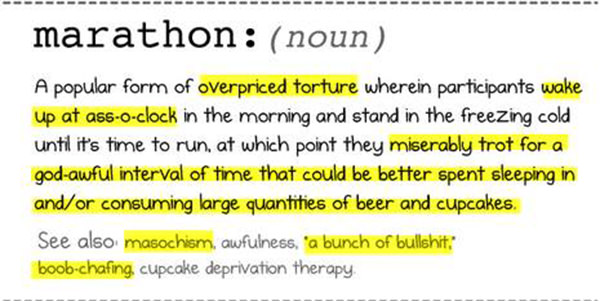 Running Humor #5: Marathon. A popular form of overpriced torture wherein participants wake up at ass-o-clock in the morning and stand in the freezing cold until it's time to run, at which point they miserably trot for a god-awful interval of time that could be better spent sleeping in and/or consuming large quantities of beer and cupcakes. See also, masochism, awfulness, a bunch of bullshit, boob chafing, cupcake deprivation therapy. - fb,running-humor