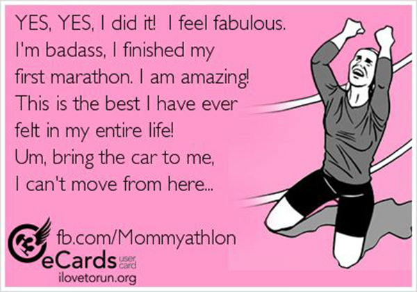 Running Humor #64: Yes, yes, I did it. I feel fabulous. I'm badass. I finished my first marathon. I am amazing! This is the best I have ever felt my entire life! Um, bring the car to me. I can't move from here.