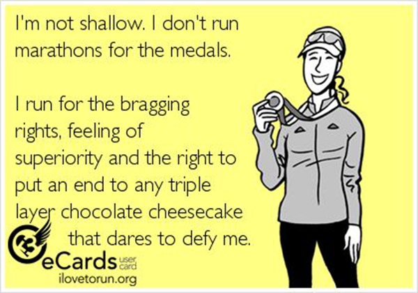 Running Humor #81: I'm not shallow. I don't run marathons for medals. I run for the bragging rights, feeling of superiority and the right to put an end to any triple layer chocolate cheesecake that dare to defy me.