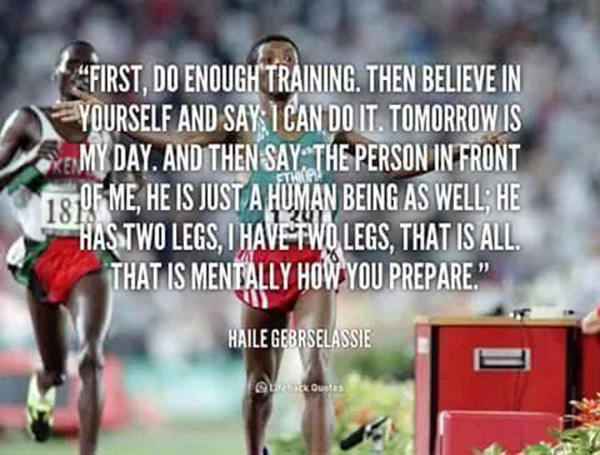 Running Matters #38: First, do enough training. Then believe in yourself and say, I can do it. Tomorrow is my day. And then say, the person in front of me, he is just a human being as well; he has two legs, I have two legs, that is all. That is mentally how you prepare.