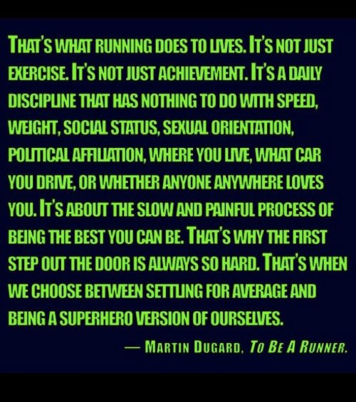Running Matters #103: That's what running does to lives. It's not just exercise. It's not just achievement. It's a daily discipline that has nothing to do with speed, weight, social status, sexual orientation, political affiliation, where you live, what car you drive, or whether anyone anywhere loves you. It's about the slow and painful process of being the best you can be. That's why the first step out the door is always so hard. That's when we choose between settling for average and being a superhero version of ourselves.