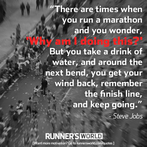 Running Matters #158: There are times when you run a marathon and you wonder, "Why am I doing this?" But you take a drink of water, and around the next bend, you get your wind back, remember the finish line, and keep going. - Steve Jobs