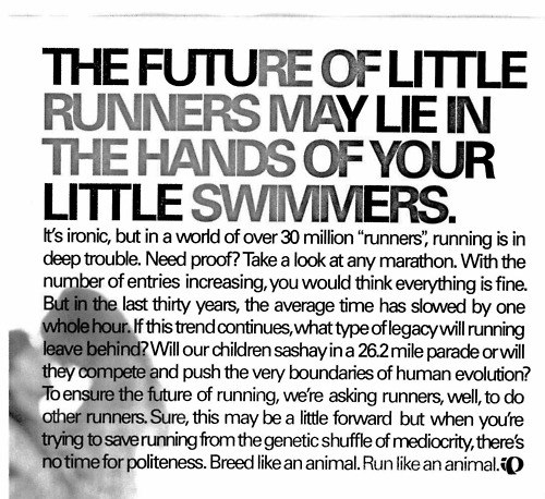 Running Matters #172: The future of little runners may lie in the hands of your little swimmers. It's ironic, but in a world of over 30 million runners, running is in deep trouble. Need proof? Take a look at any marathon. With the number of entries increasing, you would think everything is fine. But in the last thirty years, the average time has slowed by one whole hour. If this trend continues, what type of legacy will running leave behind? Will our children sashay in a 26.2 mile parade or will they compete and push the very boundaries of human evolution? To ensure the future of running, we're asking runners, well, to do other runners. Sure, this may be a little forward but then you're trying to save running from genetic shuffle of mediocrity, there's no time for politeness. Breed like an animal. Run like an animal.