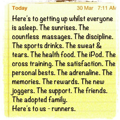 Running Matters #174: Here's to getting up whilst everyone is asleep. The sunrises. The countless massages. The discipline. The sports drinks. The sweat and tears. The health food. The iPod. The cross training. The satisfaction. The personal bests. The adrenaline. The memories. The rewards. The new joggers. The support. The friends. The adopted family. Here's to us - runners.