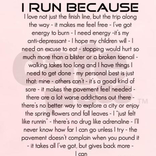 Running Matters #179: I run because I love not just the finish line, but the trip along the way - it makes me feel free - I've got energy to burn - I need energy - it's my anti-depressant - I hope my children will - I need an excuse to eat - stopping would hurt so much more than a blister or a broken toenail - walking takes too long and I have things I need to get done - my personal best is just that: mine - other's can't - it's a good kind of sore - it makes the pavement feel needed - there are a lot worse addictions out there - there's no better way to explore a city of enjoy the spring flowers and fall leaves - I just felt like running - there's no drug like adrenaline - I'll never know how far I can go unless I try - the pavement doesn't complain when you pound it - it takes all I've got, but gives back more - I can.