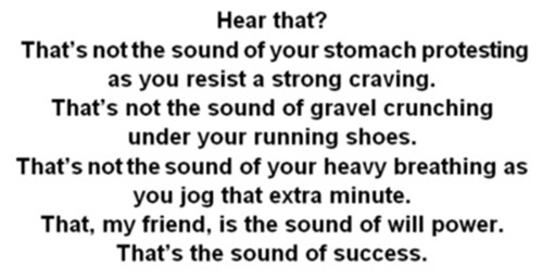 Running Matters #187: That's not the sound of your stomach protesting as you resist a strong craving. That's not the sound of gravel crunching under your running shoes. That's not the sound of your heavy breathing as you jog that extra minute. That, my friend, is the sound of will power. That's the sound of success.