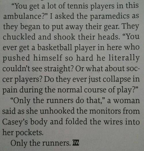 Running Matters #188: You get a lot of tennis players in this ambulance? I asked the paramedics as they began to put away their gear. They chuckled and shook their heads. "You ever get a basketball player in here who pushed himself so hard he literally couldn't see straight? Or what about soccer players? Do they ever just collapse in pain during the normal course of play?" "Only runners do that," a woman said as she unhooked the monitors from Casey's body and folded the wires into her pockets. Only the runners. - fb,running