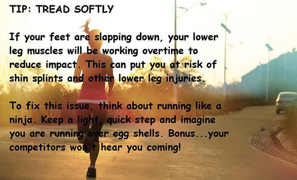 Running Matters #226: Tread softly. If your feet are slapping down, your lower leg muscles will be working overtime to reduce impact. This can put you at risk of shin splints and other lower leg injuries. To fix this issue, think about running like a ninja. Keep a light quick step and imagine you are running over egg shell. Bonus, your competitors won't hear you coming.