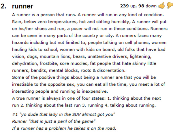 Running Matters #287: A runner is a person that runs. A runner will run in any kind of condition. Rain, below zero temperatures, hot and stifling humidity, A runner will put on his/her shoes and run, a poser will not run in these conditions. Runners can be seen in many parts of the country or city. A runners faces many hazards including but not limited to, people talking on cell phones, women hauling kids to school, women with kids on board, old folks that have bad vision, dogs, mountain lions, bears, inattentive drivers, lightening, dehydration, frostbite, sore muscles, fat people that hate skinny little runners, bandits, mental blocks, roots & disorientation. Some of the positive things about being a runner are that you will be irresistible to the opposite sex, you can eat all the time, you meet a lot of interesting people and running is inexpensive. A true runner is always in one of four states: 1. thinking about the next run 2. thinking about the last run 3. running 4. talking about running. #1 